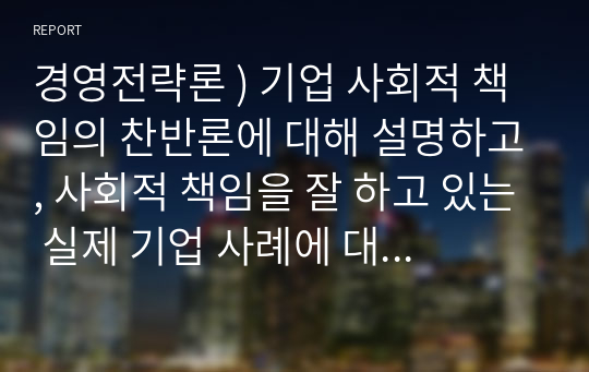 경영전략론 ) 기업 사회적 책임의 찬반론에 대해 설명하고, 사회적 책임을 잘 하고 있는 실제 기업 사례에 대해 1가지를 소개하시오.