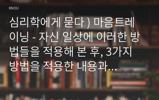 심리학에게 묻다 ) 마음트레이닝 - 자신 일상에 이러한 방법들을 적용해 본 후, 3가지 방법을 적용한 내용과 결과를 구체적으로 제시하고, 느낀점 또는 배운점을 쓰시오.