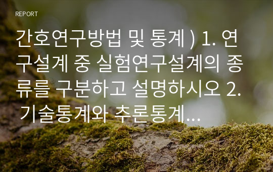 간호연구방법 및 통계 ) 1. 연구설계 중 실험연구설계의 종류를 구분하고 설명하시오 2. 기술통계와 추론통계학을 각각 설명하시오 3. 명목척도, 서열척도, 등간척도, 비율척도를 설명하시오 4. 평균과 표준편차를 설명하시오