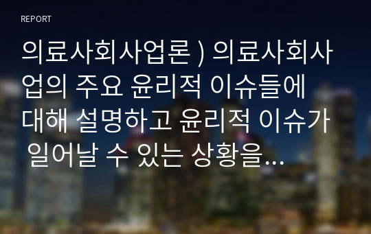 의료사회사업론 ) 의료사회사업의 주요 윤리적 이슈들에 대해 설명하고 윤리적 이슈가 일어날 수 있는 상황을 예를 들어 설명하고 이를 해결할 수 있는 방안에 대해 논의하시오.