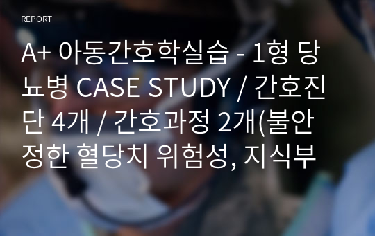 A+ 아동간호학실습 - 1형 당뇨병 CASE STUDY / 간호진단 4개 / 간호과정 2개(불안정한 혈당치 위험성, 지식부족)