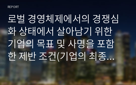 로벌 경영체제에서의 경쟁심화 상태에서 살아남기 위한 기업의 목표 및 사명을 포함한 제반 조건(기업의 최종 목표와 이익의 근원)