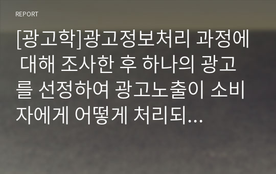 [광고학]광고정보처리 과정에 대해 조사한 후 하나의 광고를 선정하여 광고노출이 소비자에게 어떻게 처리되는지 예를 들어 설명하시오