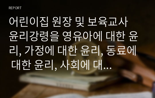 어린이집 원장 및 보육교사 윤리강령을 영유아에 대한 윤리, 가정에 대한 윤리, 동료에 대한 윤리, 사회에 대한 윤리 등으로 각각 기술하고, 보육현장에서 발생할 수 있는 윤리적 갈등의 예시를 들어보시오