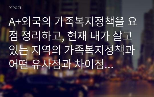 A+외국의 가족복지정책을 요점 정리하고, 현재 내가 살고 있는 지역의 가족복지정책과 어떤 유사점과 차이점이 있는지 요약정리 한 후 소감을 기술하시오