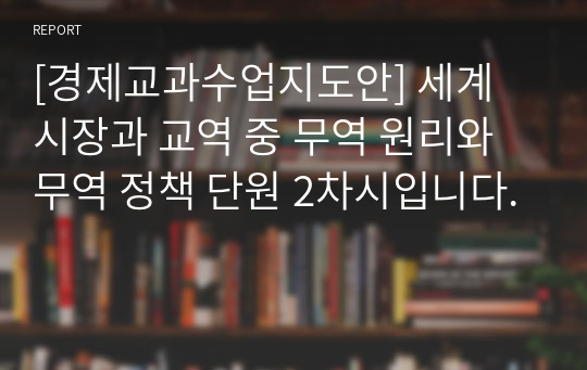 [경제교과수업지도안] 세계 시장과 교역 중 무역 원리와 무역 정책 단원 2차시입니다.