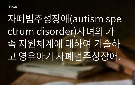 자폐범주성장애(autism spectrum disorder)자녀의 가족 지원체계에 대하여 기술하고 영유아기 자폐범주성장애(autism spectrum disorder)자녀 가족이 가지게 되는 어려움과 해결 방안을 제시하시오.