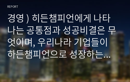 경영 ) 히든챔피언에게 나타나는 공통점과 성공비결은 무엇이며, 우리나라 기업들이 하든챔피언으로 성장하는데 갖추어야 할 전략은 무엇인지 자유롭게 기술하세요