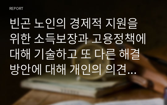 빈곤 노인의 경제적 지원을 위한 소득보장과 고용정책에 대해 기술하고 또 다른 해결방안에 대해 개인의 의견을 제시하시오.