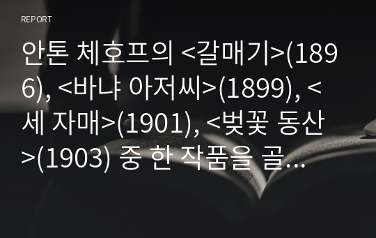 안톤 체호프의 &lt;갈매기&gt;(1896), &lt;바냐 아저씨&gt;(1899), &lt;세 자매&gt;(1901), &lt;벚꽃 동산&gt;(1903) 중 한 작품을 골라서 읽고 독자적으로 분석하여 글을 작성하시오.