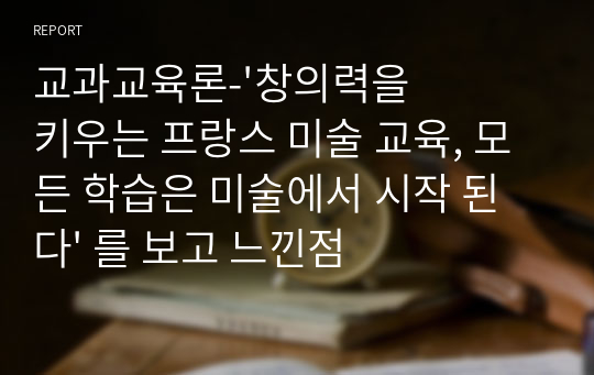 교과교육론-&#039;창의력을 키우는 프랑스 미술 교육, 모든 학습은 미술에서 시작 된다&#039; 를 보고 느낀점