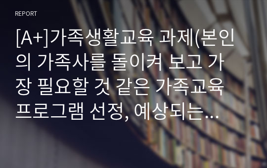 [A+]가족생활교육 과제(본인의 가족사를 돌이켜 보고 가장 필요할 것 같은 가족교육 프로그램 선정, 예상되는 효과)