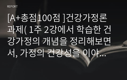 [A+총점100점 ]건강가정론 과제( 1주 2강에서 학습한 건강가정의 개념을 정리해보면서, 가정의 건강성을 이야기할 때 그 형태가 아닌 기능이 강조되는 맥락을 예와 함께 제시하고, 내가 가정의 건강성을 측정한다면 평가지표에 어떠한 내용을 포함할 것인지 서술하시오)