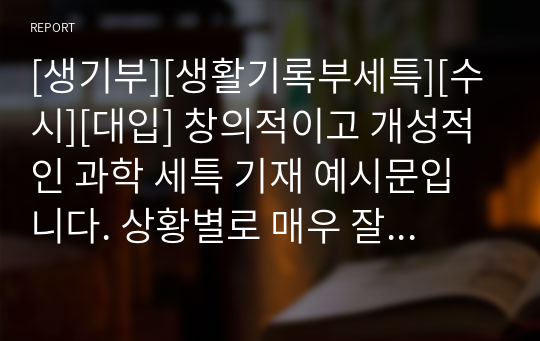 [생기부][생활기록부세특][수시][대입] 창의적이고 개성적인 과학 세특 기재 예시문입니다. 상황별로 매우 잘 작성된 예문으로 학생의 수업을 마치 눈으로 보는 듯한 뛰어난 작품입니다. 총 13개의 예문으로 되어있습니다.