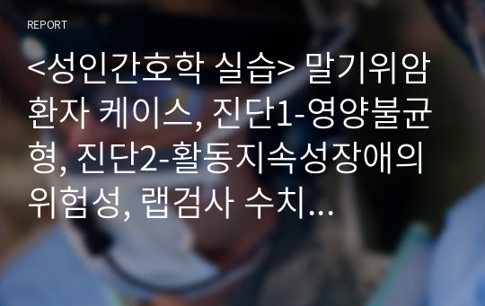 &lt;성인간호학 실습&gt; 말기위암 환자 케이스, 진단1-영양불균형, 진단2-활동지속성장애의 위험성, 랩검사 수치 자세한 해석 포함, 워커 교육자료 포함