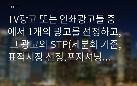 TV광고 또는 인쇄광고들 중에서 1개의 광고를 선정하고, 그 광고의 STP(세분화 기준,표적시장 선정,포지셔닝전략) 전략을 상세히 기술하시오.