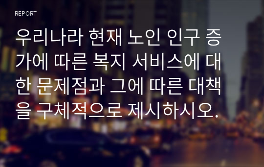 우리나라 현재 노인 인구 증가에 따른 복지 서비스에 대한 문제점과 그에 따른 대책을 구체적으로 제시하시오.