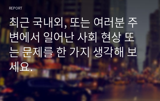 최근 국내외, 또는 여러분 주변에서 일어난 사회 현상 또는 문제를 한 가지 생각해 보세요.