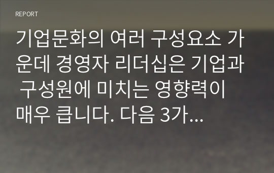 기업문화의 여러 구성요소 가운데 경영자 리더십은 기업과 구성원에 미치는 영향력이 매우 큽니다. 다음 3가지 사항에 대해 정리하여 제출하시오.