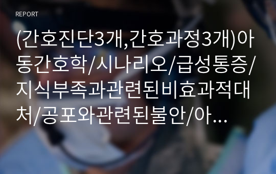 (간호진단3개,간호과정3개)아동간호학/시나리오/급성통증/지식부족과관련된비효과적대처/공포와관련된불안/아동기예방접종간호과정/참고문헌/시기별예방접종