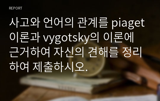 사고와 언어의 관계를 piaget이론과 vygotsky의 이론에 근거하여 자신의 견해를 정리하여 제출하시오.