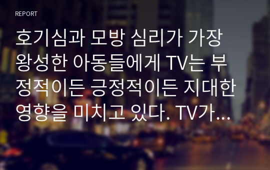 호기심과 모방 심리가 가장 왕성한 아동들에게 TV는 부정적이든 긍정적이든 지대한 영향을 미치고 있다. TV가 아동의 성장과 발달에 미치는 영향에 대해 생각해 보고, 아동들에게 미치는 악영향을 없애기 위해 TV는 어떻게 변화해야 할지 토론해 보자.