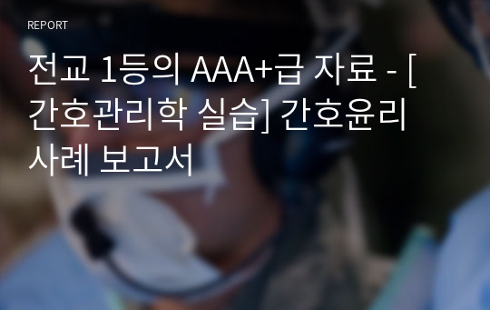 전교 1등의 AAA+급 자료 - [간호관리학 실습] 간호윤리 사례 보고서