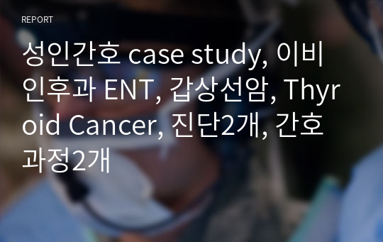 성인간호 case study, 이비인후과 ENT, 갑상선암, Thyroid Cancer, 진단2개, 간호과정2개