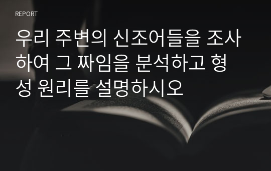 우리 주변의 신조어들을 조사하여 그 짜임을 분석하고 형성 원리를 설명하시오