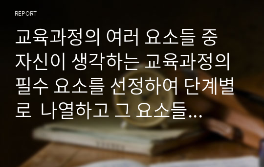 교육과정의 여러 요소들 중 자신이 생각하는 교육과정의 필수 요소를 선정하여 단계별로  나열하고 그 요소들을 필수 요소로 선정한 이유에 대해 설명해 보십시오.