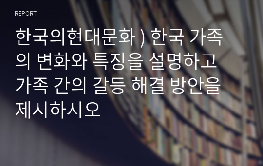 한국의현대문화 ) 한국 가족의 변화와 특징을 설명하고 가족 간의 갈등 해결 방안을 제시하시오