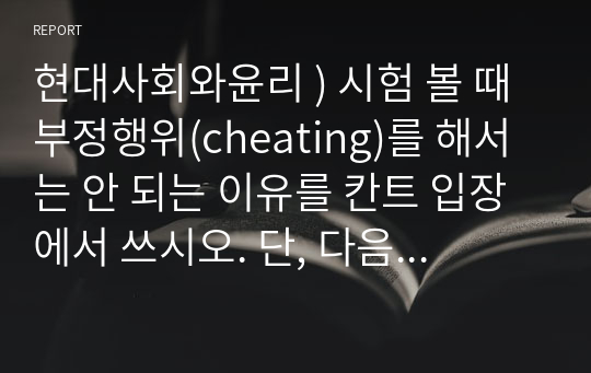 현대사회와윤리 ) 시험 볼 때 부정행위(cheating)를 해서는 안 되는 이유를 칸트 입장에서 쓰시오. 단, 다음의 네 개 키워드를 모두 사용할 것 목적 수단 준칙 보편화(또는 보편법칙) 외 5문제