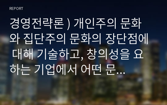 경영전략론 ) 개인주의 문화와 집단주의 문화의 장단점에 대해 기술하고, 창의성을 요하는 기업에서 어떤 문화가 더 적절히 작용할 지에 대해 서술하시오. 외5과목