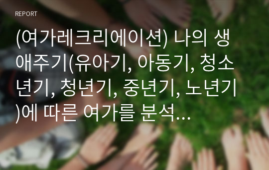 (여가레크리에이션) 나의 생애주기(유아기, 아동기, 청소년기, 청년기, 중년기, 노년기)에 따른 여가를 분석하여 자신의 삶에