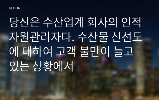 당신은 수산업계 회사의 인적자원관리자다. 수산물 신선도에 대하여 고객 불만이 늘고 있는 상황에서