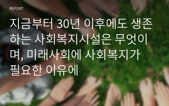 지금부터 30년 이후에도 생존하는 사회복지시설은 무엇이며, 미래사회에 사회복지가 필요한 이유에