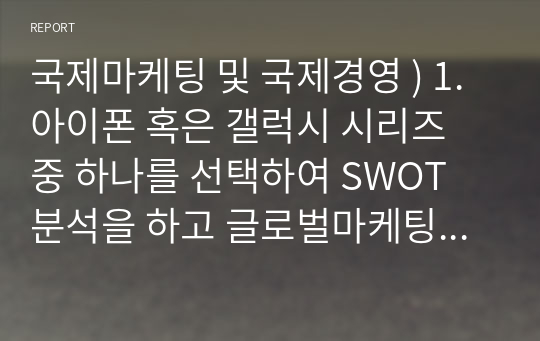 국제마케팅 및 국제경영 ) 1. 아이폰 혹은 갤럭시 시리즈 중 하나를 선택하여 SWOT 분석을 하고 글로벌마케팅 전략 과제를 도출 2. 글로벌 시장세분화 5가지(인구통계적, 지리적, 심리형태적, 구매행동적, 구매혜택)를 대한민국 기업의 제품이나 서비스를 사