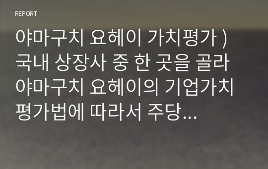 야마구치 요헤이 가치평가 ) 국내 상장사 중 한 곳을 골라 야마구치 요헤이의 기업가치 평가법에 따라서 주당 기업가치를 산출하고, 이를 최근일 중 하루의 주가와 비교