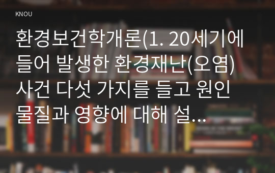 환경보건학개론(1. 20세기에 들어 발생한 환경재난(오염) 사건 다섯 가지를 들고 원인물질과 영향에 대해 설명하세요. (교제 표 1-2) 2. 환경보건학의 영역에 대해 설명하세요(교재 그림1-1) 문제3. 환경 문제 해결을 위한 전 지구적 국제환경협약 다섯 가지를 예로 들고, 그 내용에 대해 간단히 설명하시오.)