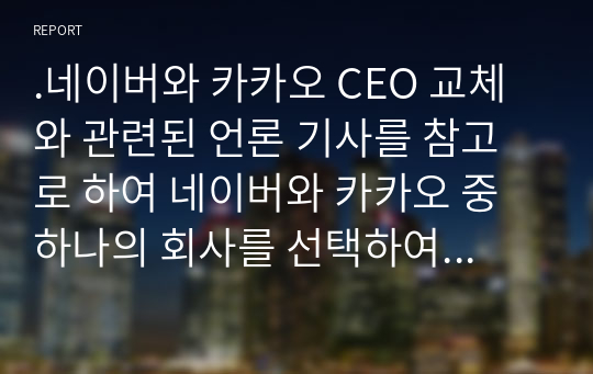 .네이버와 카카오 CEO 교체와 관련된 언론 기사를 참고로 하여 네이버와 카카오 중 하나의 회사를 선택하여 회사소개, 성장 배경, 향후 변화될 기업의 모습을 보고서로 제출하세요.