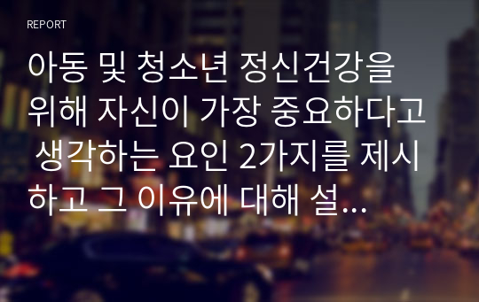 아동 및 청소년 정신건강을 위해 자신이 가장 중요하다고 생각하는 요인 2가지를 제시하고 그 이유에 대해 설명하세요.