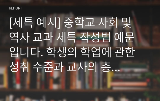 [세특 예시] 중학교 사회 및 역사 교과 세특 작성법 예문입니다. 학생의 학업에 관한 성취 수준과 교사의 총평으로 이루어져 있습니다. 세특 작성에 어려움을 겪는 분들이 보시면 큰 도움이 될 것입니다.