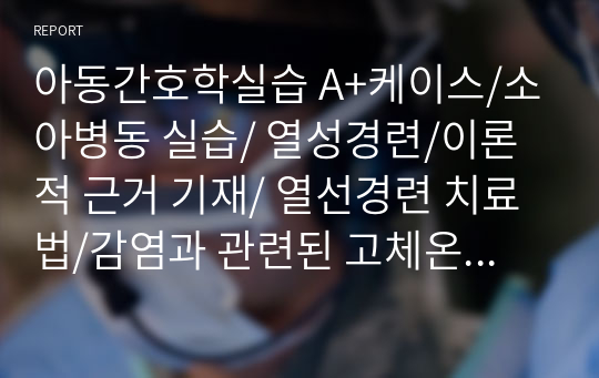 아동간호학실습 A+케이스/소아병동 실습/ 열성경련/이론적 근거 기재/ 열선경련 치료법/감염과 관련된 고체온/경련과 관련된 잠재적 외상 위험성