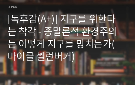 [독후감(A+)] 지구를 위한다는 착각 - 종말론적 환경주의는 어떻게 지구를 망치는가(마이클 셸런버거)