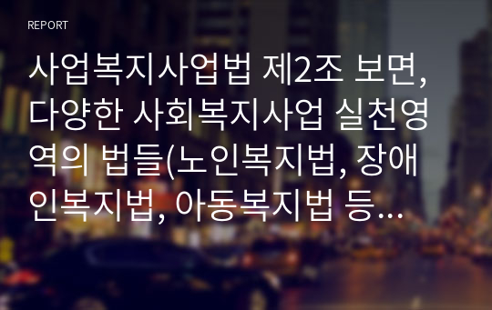 사업복지사업법 제2조 보면, 다양한 사회복지사업 실천영역의 법들(노인복지법, 장애인복지법, 아동복지법 등)이 열거되어 있다. 이중 본인이 가장 관심있는 실천영역의 법을 한 개 선택하여 그 법의 문제점과 대책을 논하시기 바랍니다.