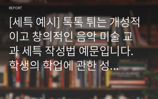 [세특 예시] 톡톡 튀는 개성적이고 창의적인 음악 미술 교과 세특 작성법 예문입니다. 학생의 학업에 관한 성취 수준과 교사의 총평으로 이루어져 있습니다. 세특 작성에 어려움을 겪는 분들이 보시면 큰 도움이 될 것입니다.