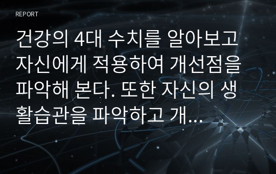 건강의 4대 수치를 알아보고 자신에게 적용하여 개선점을 파악해 본다. 또한 자신의 생활습관을 파악하고 개선점을 찾아 개인의 건강관리방법을 모색한다.