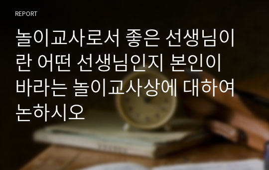 놀이교사로서 좋은 선생님이란 어떤 선생님인지 본인이 바라는 놀이교사상에 대하여 논하시오