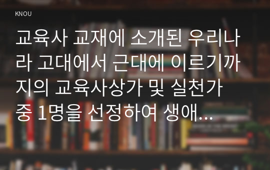 교육사 교재에 소개된 우리나라 고대에서 근대에 이르기까지의 교육사상가 및 실천가 중 1명을 선정하여 생애와 교육사상의 특징을 설명하시오