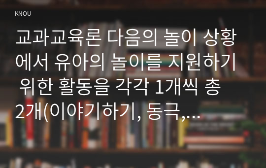 교과교육론 다음의 놀이 상황에서 유아의 놀이를 지원하기 위한 활동을 각각 1개씩 총 2개(이야기하기, 동극, 게임, 새 노래, 미술, 신체표현, 요리, 과학 활동 중 선택)하여 놀이중심 활동계획안을 유아(C) 상호작용을 중심으로 작성하시오. 놀이중심의 활동계획안 2개에는 다음의 내용이